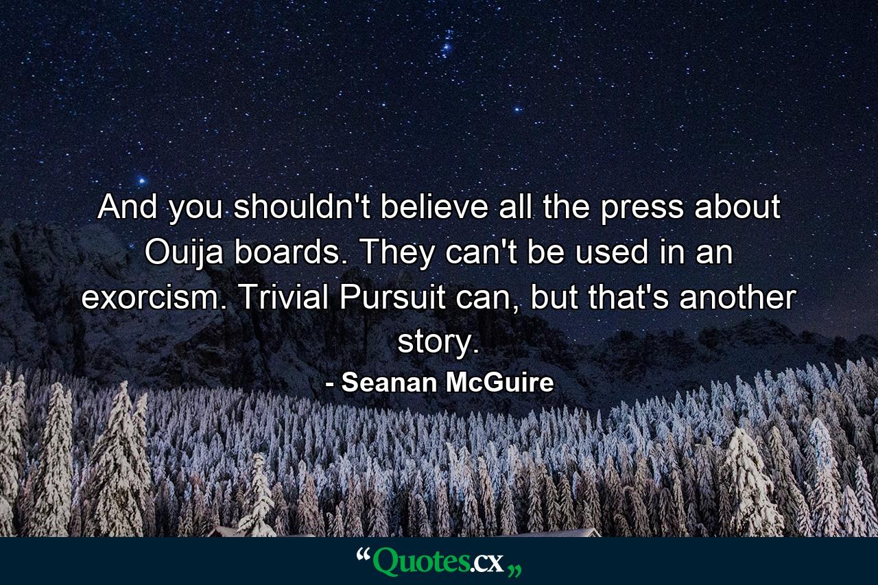 And you shouldn't believe all the press about Ouija boards. They can't be used in an exorcism. Trivial Pursuit can, but that's another story. - Quote by Seanan McGuire