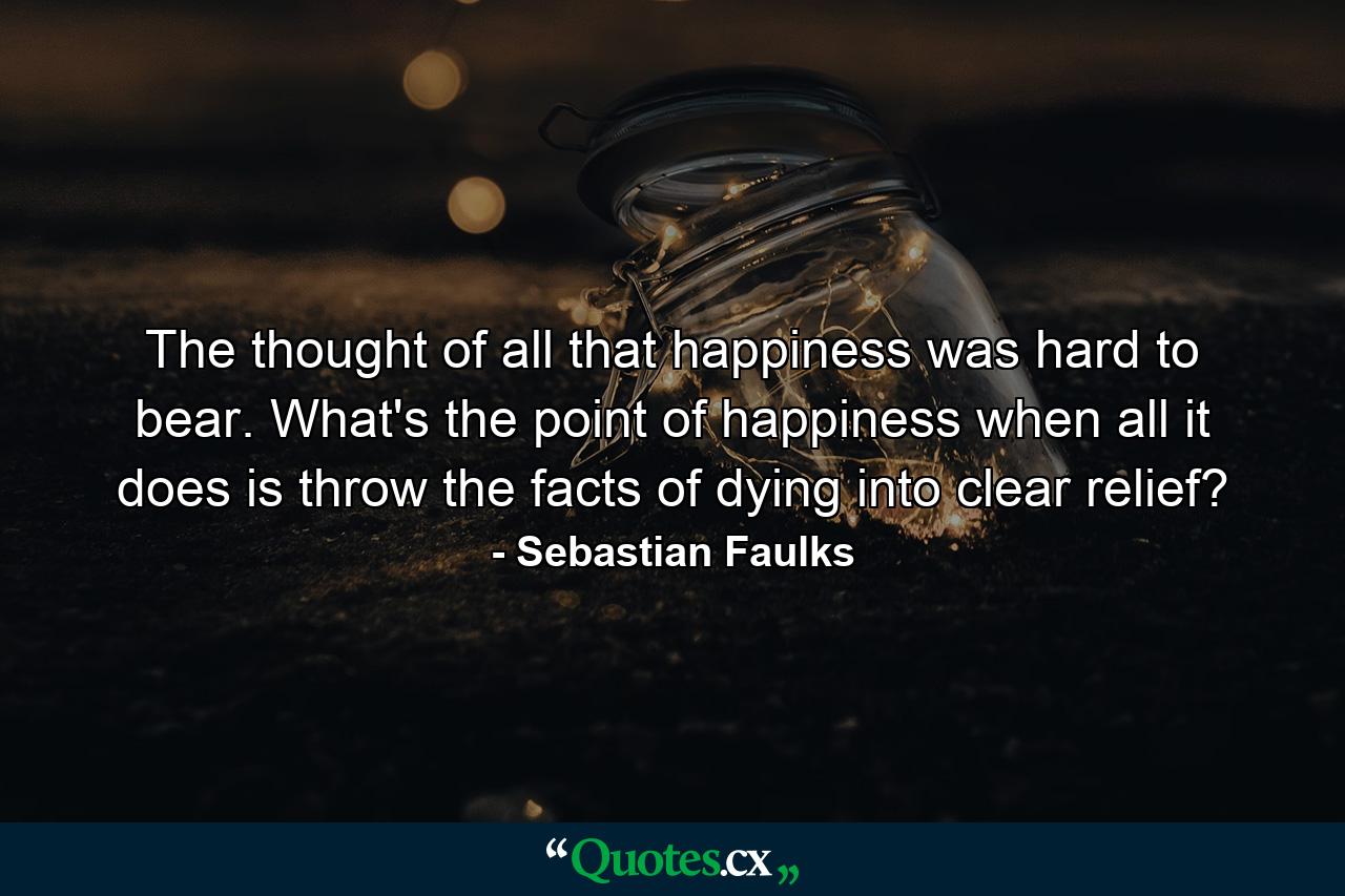 The thought of all that happiness was hard to bear. What's the point of happiness when all it does is throw the facts of dying into clear relief? - Quote by Sebastian Faulks