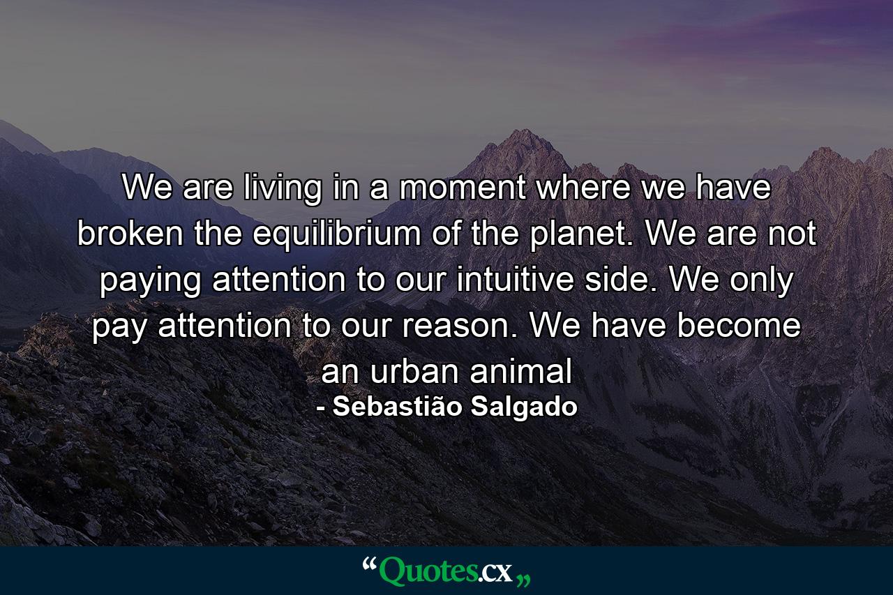 We are living in a moment where we have broken the equilibrium of the planet. We are not paying attention to our intuitive side. We only pay attention to our reason. We have become an urban animal - Quote by Sebastião Salgado