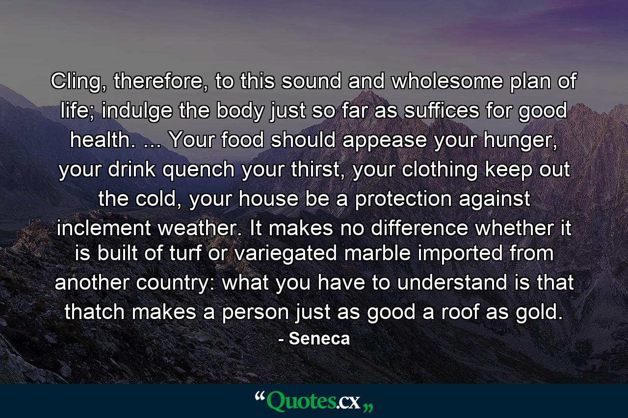 Cling, therefore, to this sound and wholesome plan of life; indulge the body just so far as suffices for good health. ... Your food should appease your hunger, your drink quench your thirst, your clothing keep out the cold, your house be a protection against inclement weather. It makes no difference whether it is built of turf or variegated marble imported from another country: what you have to understand is that thatch makes a person just as good a roof as gold. - Quote by Seneca