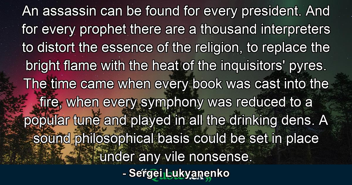 An assassin can be found for every president. And for every prophet there are a thousand interpreters to distort the essence of the religion, to replace the bright flame with the heat of the inquisitors' pyres. The time came when every book was cast into the fire, when every symphony was reduced to a popular tune and played in all the drinking dens. A sound philosophical basis could be set in place under any vile nonsense. - Quote by Sergei Lukyanenko