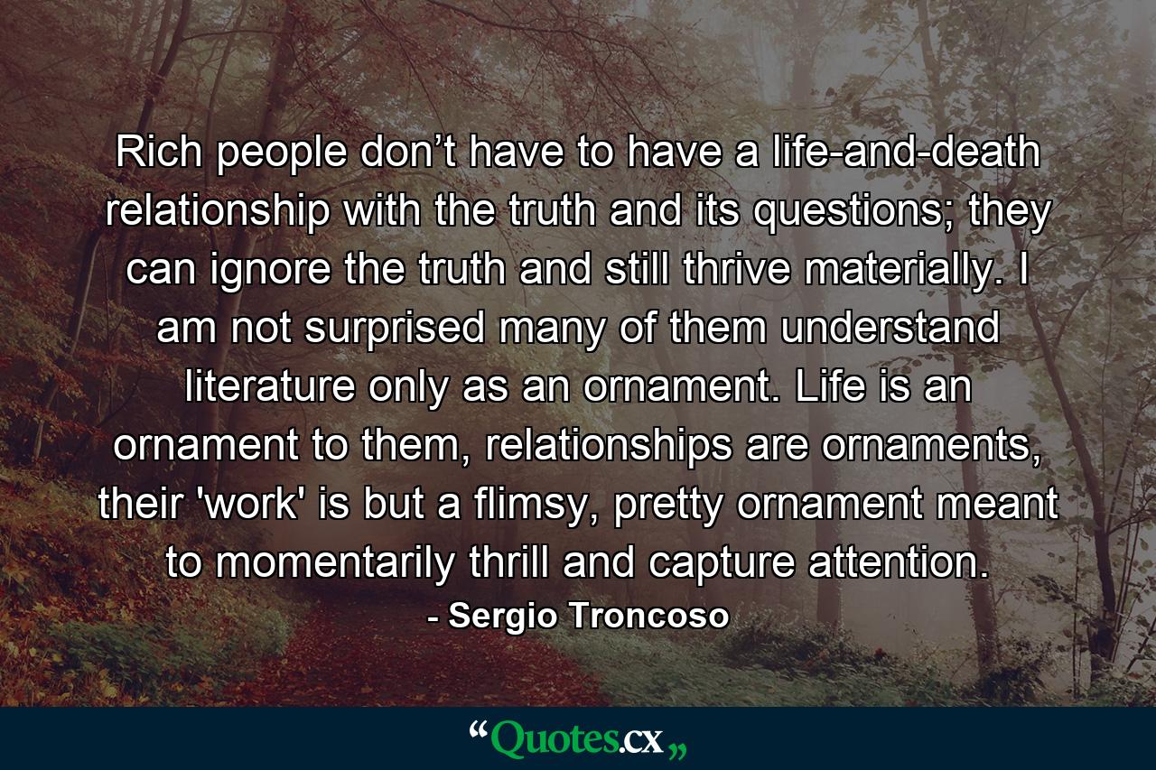 Rich people don’t have to have a life-and-death relationship with the truth and its questions; they can ignore the truth and still thrive materially. I am not surprised many of them understand literature only as an ornament. Life is an ornament to them, relationships are ornaments, their 'work' is but a flimsy, pretty ornament meant to momentarily thrill and capture attention. - Quote by Sergio Troncoso