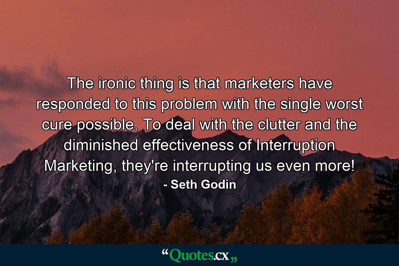 The ironic thing is that marketers have responded to this problem with the single worst cure possible. To deal with the clutter and the diminished effectiveness of Interruption Marketing, they're interrupting us even more! - Quote by Seth Godin