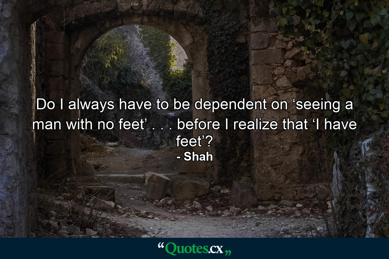 Do I always have to be dependent on ‘seeing a man with no feet’ . . . before I realize that ‘I have feet’? - Quote by Shah