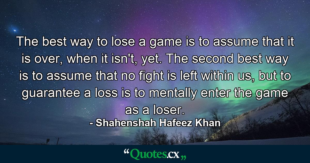 The best way to lose a game is to assume that it is over, when it isn't, yet. The second best way is to assume that no fight is left within us, but to guarantee a loss is to mentally enter the game as a loser. - Quote by Shahenshah Hafeez Khan