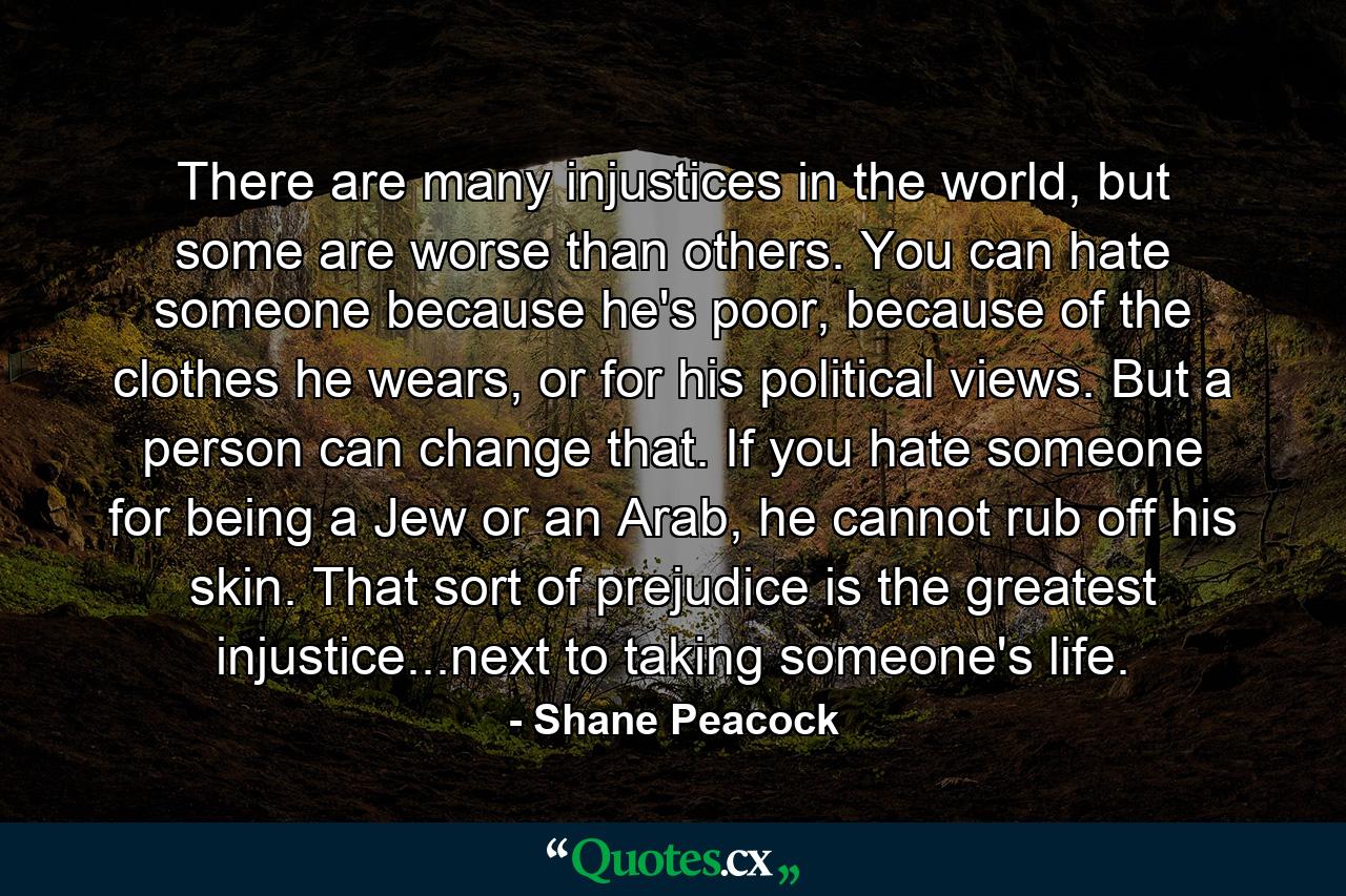 There are many injustices in the world, but some are worse than others. You can hate someone because he's poor, because of the clothes he wears, or for his political views. But a person can change that. If you hate someone for being a Jew or an Arab, he cannot rub off his skin. That sort of prejudice is the greatest injustice...next to taking someone's life. - Quote by Shane Peacock