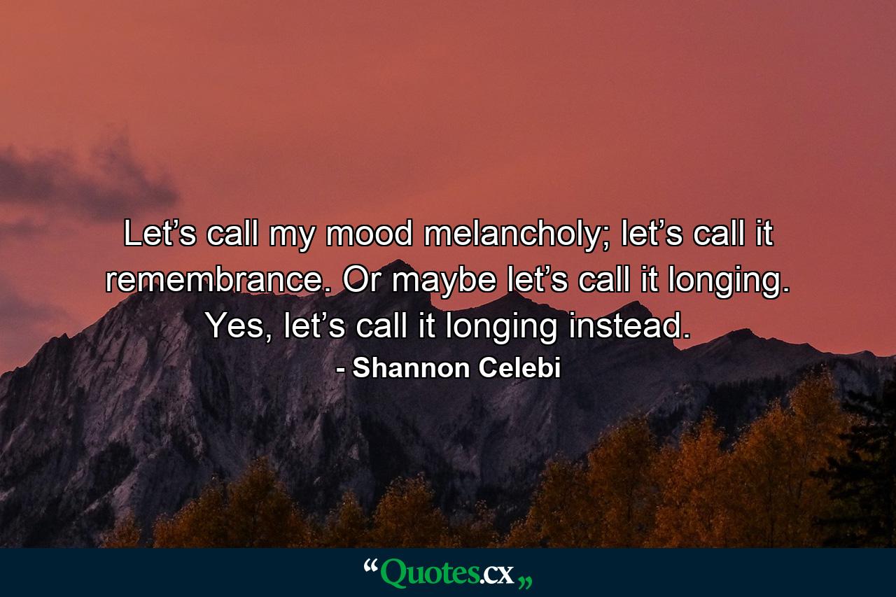 Let’s call my mood melancholy; let’s call it remembrance. Or maybe let’s call it longing. Yes, let’s call it longing instead. - Quote by Shannon Celebi