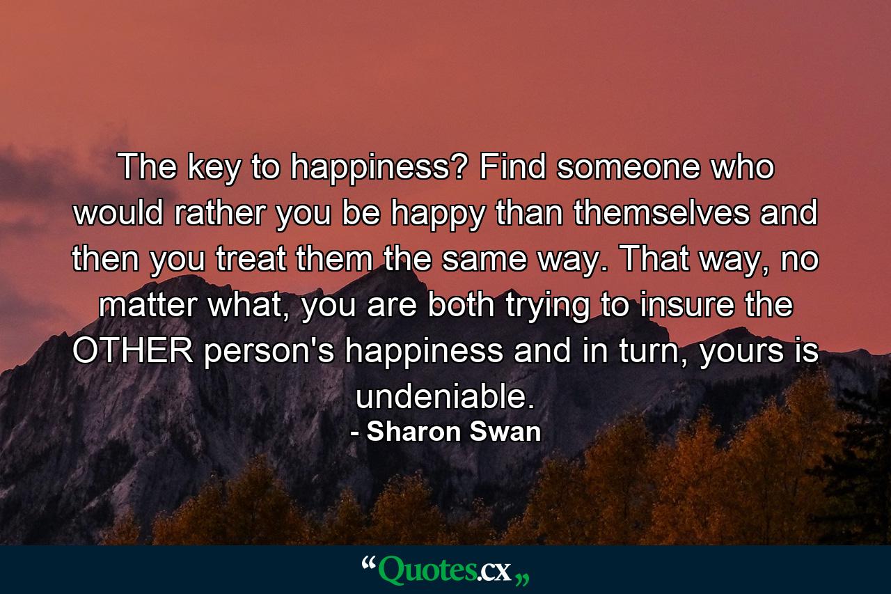 The key to happiness? Find someone who would rather you be happy than themselves and then you treat them the same way. That way, no matter what, you are both trying to insure the OTHER person's happiness and in turn, yours is undeniable. - Quote by Sharon Swan