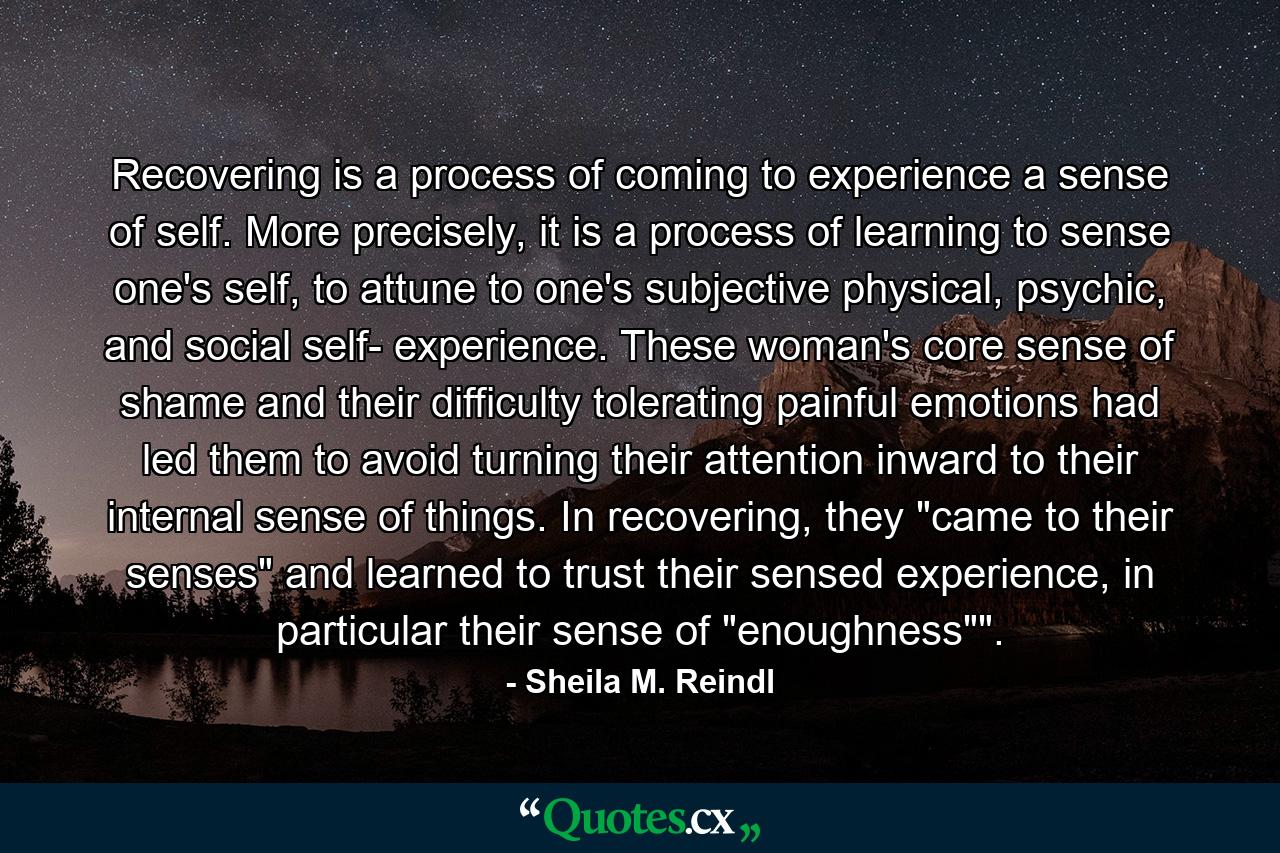 Recovering is a process of coming to experience a sense of self. More precisely, it is a process of learning to sense one's self, to attune to one's subjective physical, psychic, and social self- experience. These woman's core sense of shame and their difficulty tolerating painful emotions had led them to avoid turning their attention inward to their internal sense of things. In recovering, they 