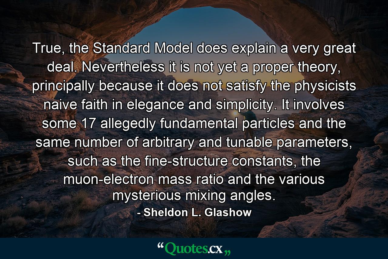 True, the Standard Model does explain a very great deal. Nevertheless it is not yet a proper theory, principally because it does not satisfy the physicists naive faith in elegance and simplicity. It involves some 17 allegedly fundamental particles and the same number of arbitrary and tunable parameters, such as the fine-structure constants, the muon-electron mass ratio and the various mysterious mixing angles. - Quote by Sheldon L. Glashow