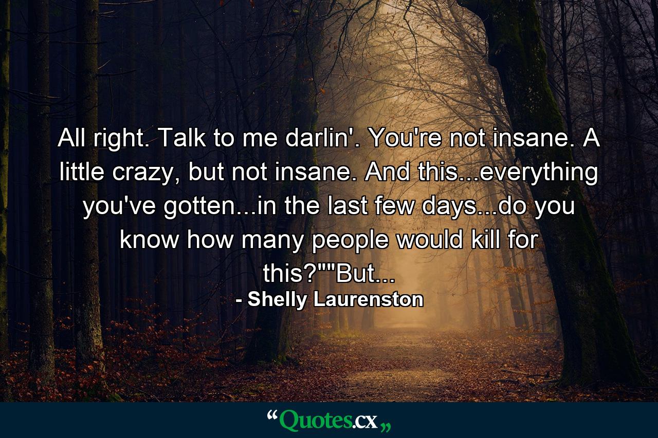 All right. Talk to me darlin'. You're not insane. A little crazy, but not insane. And this...everything you've gotten...in the last few days...do you know how many people would kill for this?