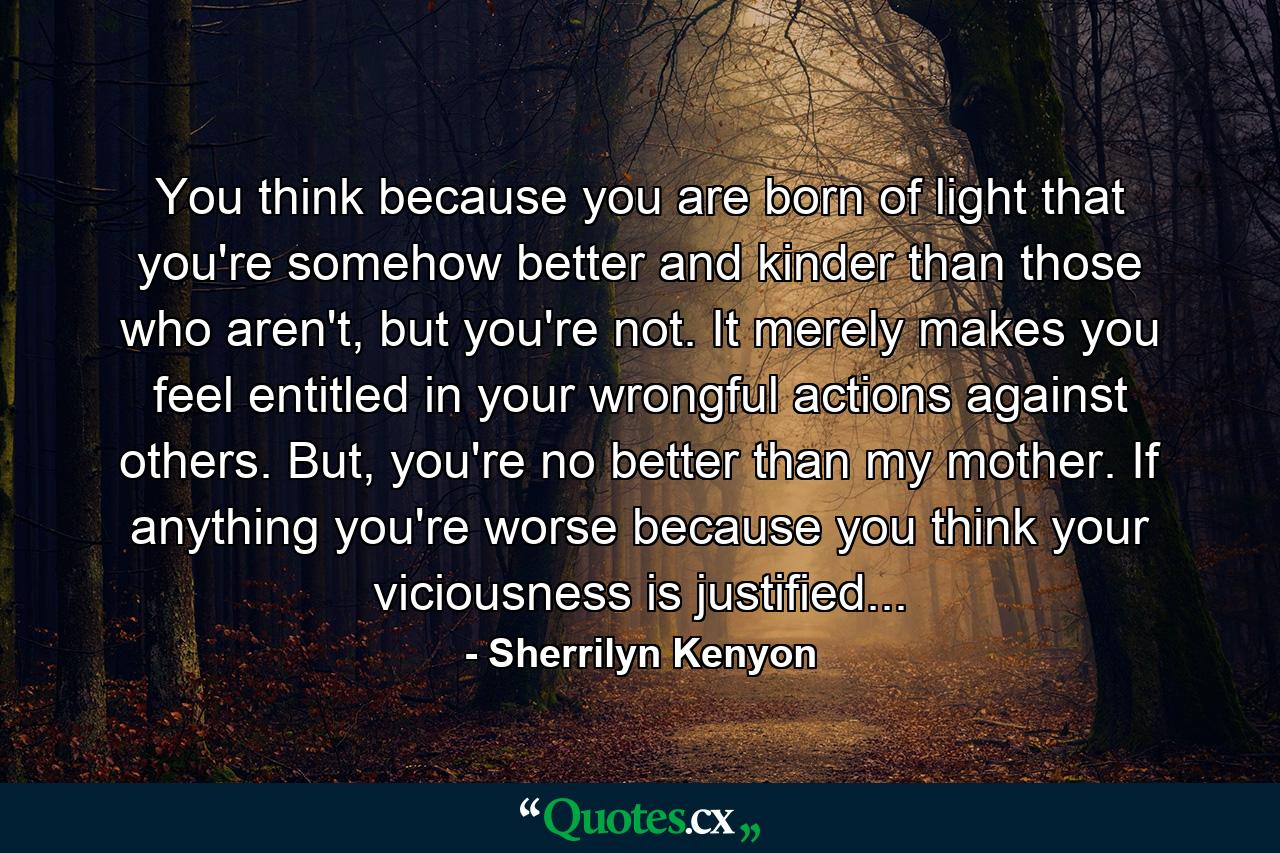 You think because you are born of light that you're somehow better and kinder than those who aren't, but you're not. It merely makes you feel entitled in your wrongful actions against others. But, you're no better than my mother. If anything you're worse because you think your viciousness is justified... - Quote by Sherrilyn Kenyon