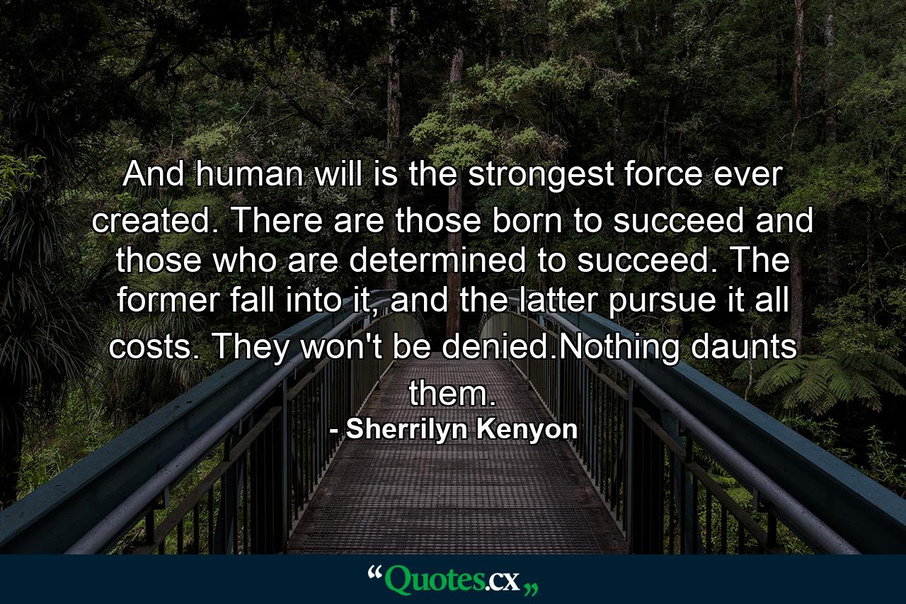 And human will is the strongest force ever created. There are those born to succeed and those who are determined to succeed. The former fall into it, and the latter pursue it all costs. They won't be denied.Nothing daunts them. - Quote by Sherrilyn Kenyon