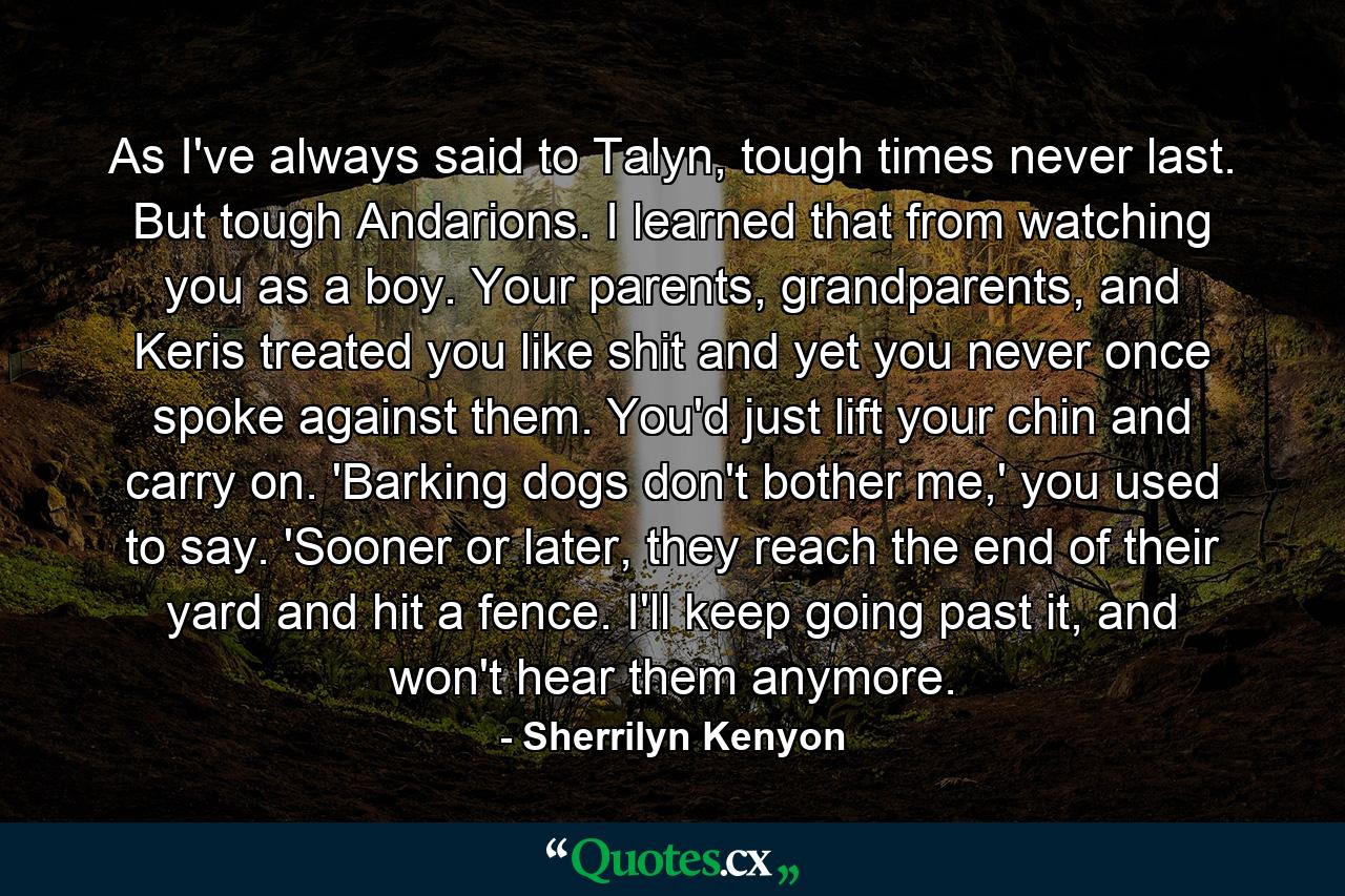 As I've always said to Talyn, tough times never last. But tough Andarions. I learned that from watching you as a boy. Your parents, grandparents, and Keris treated you like shit and yet you never once spoke against them. You'd just lift your chin and carry on. 'Barking dogs don't bother me,' you used to say. 'Sooner or later, they reach the end of their yard and hit a fence. I'll keep going past it, and won't hear them anymore. - Quote by Sherrilyn Kenyon