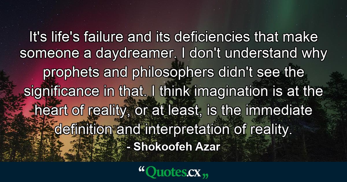 It's life's failure and its deficiencies that make someone a daydreamer. I don't understand why prophets and philosophers didn't see the significance in that. I think imagination is at the heart of reality, or at least, is the immediate definition and interpretation of reality. - Quote by Shokoofeh Azar