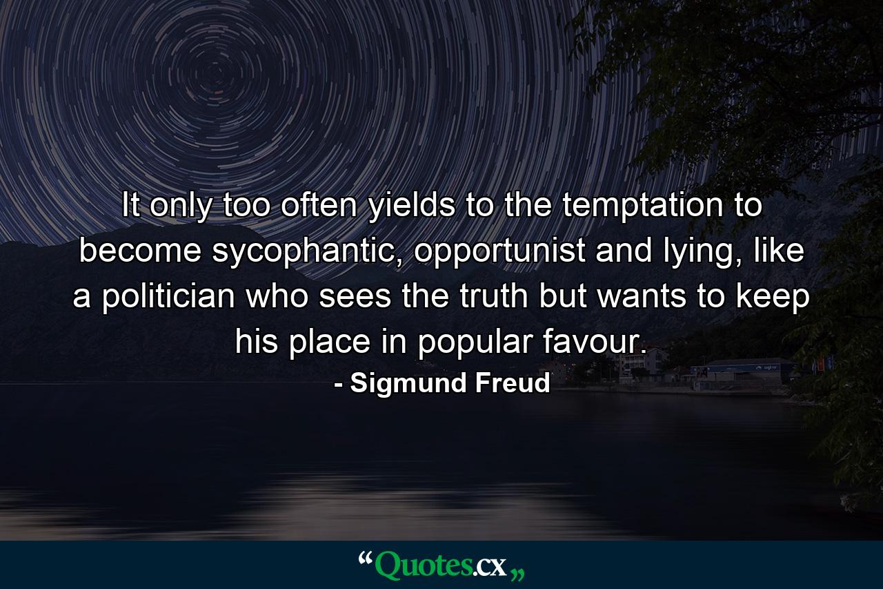 It only too often yields to the temptation to become sycophantic, opportunist and lying, like a politician who sees the truth but wants to keep his place in popular favour. - Quote by Sigmund Freud