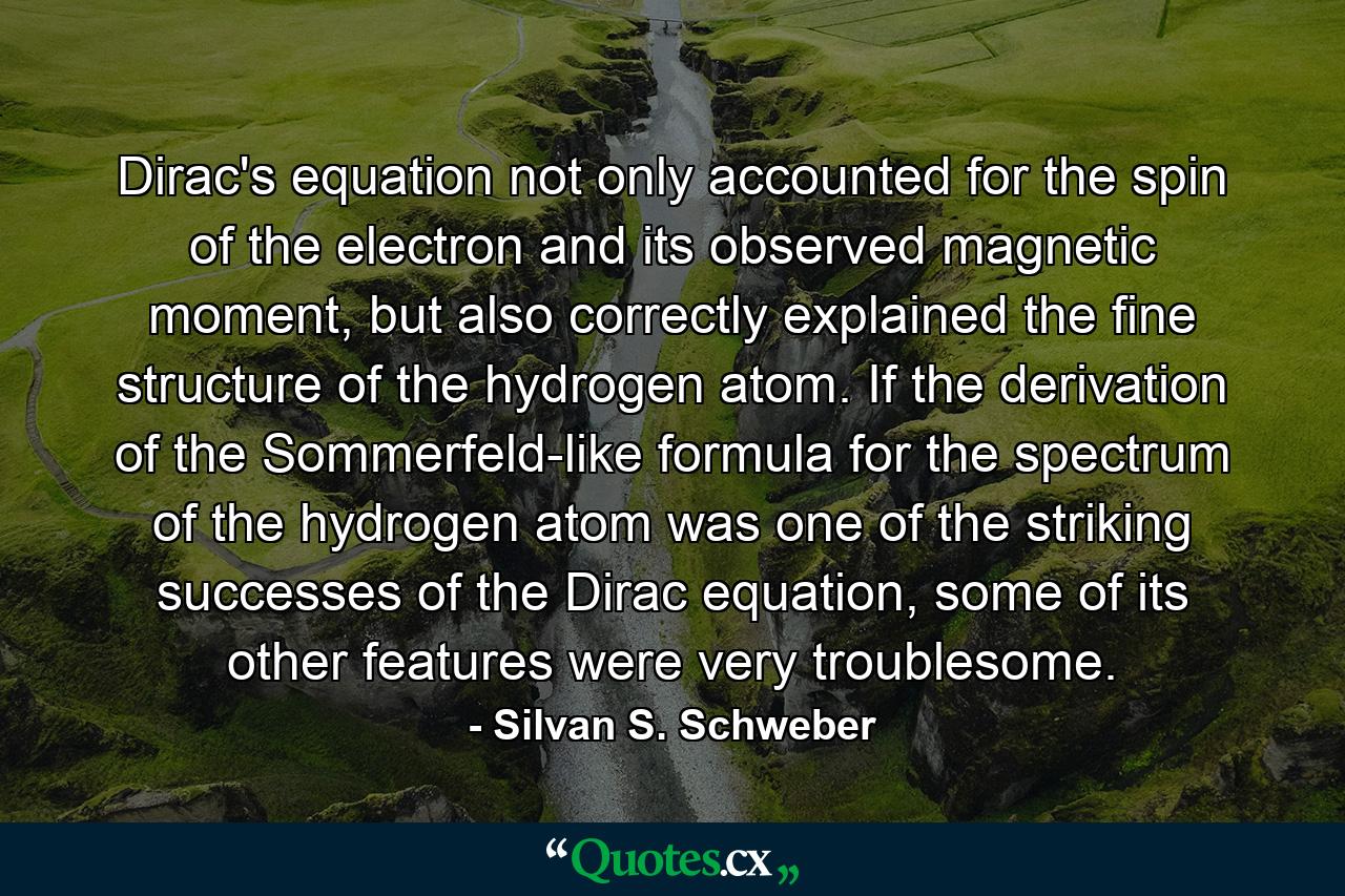 Dirac's equation not only accounted for the spin of the electron and its observed magnetic moment, but also correctly explained the fine structure of the hydrogen atom. If the derivation of the Sommerfeld-like formula for the spectrum of the hydrogen atom was one of the striking successes of the Dirac equation, some of its other features were very troublesome. - Quote by Silvan S. Schweber