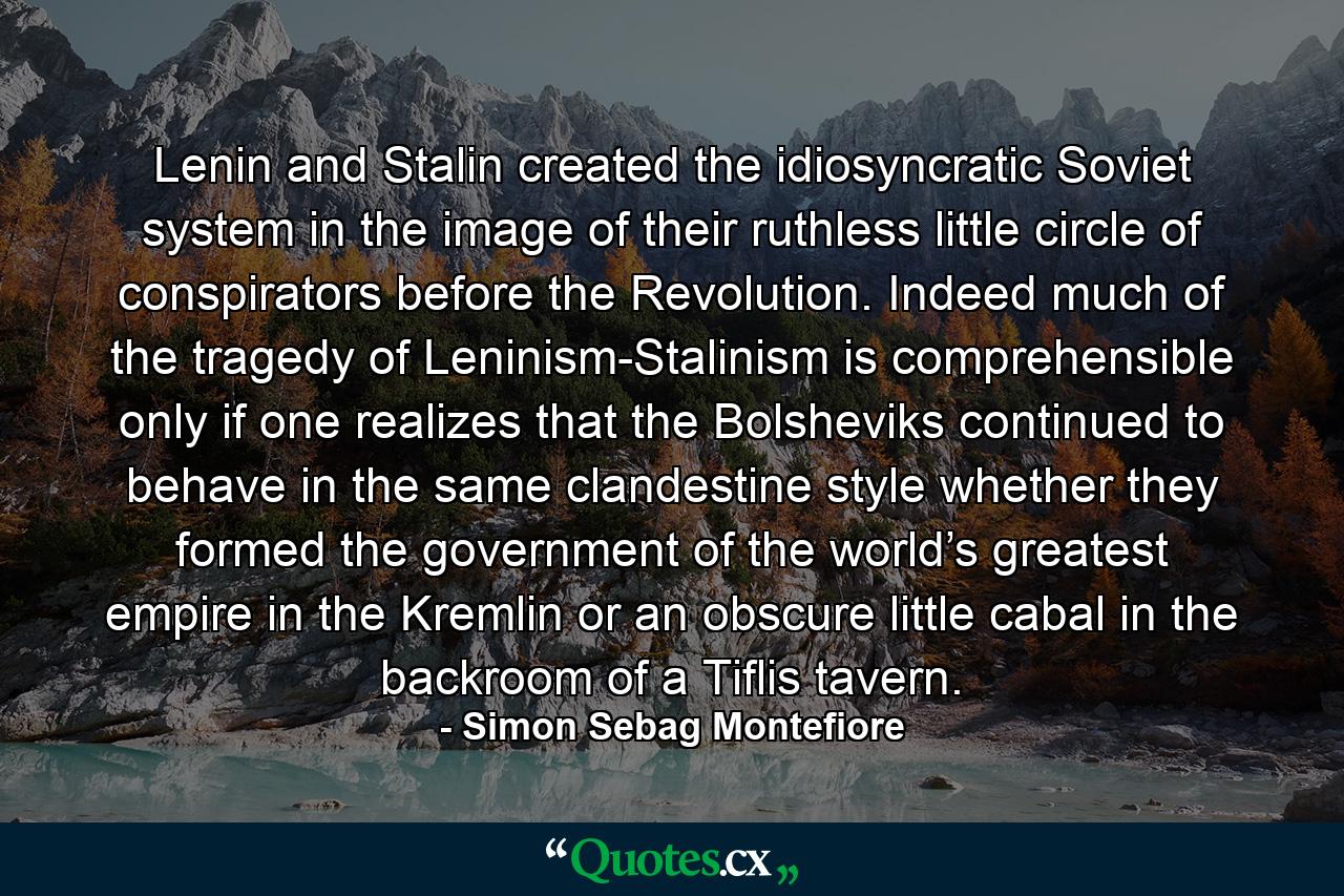 Lenin and Stalin created the idiosyncratic Soviet system in the image of their ruthless little circle of conspirators before the Revolution. Indeed much of the tragedy of Leninism-Stalinism is comprehensible only if one realizes that the Bolsheviks continued to behave in the same clandestine style whether they formed the government of the world’s greatest empire in the Kremlin or an obscure little cabal in the backroom of a Tiflis tavern. - Quote by Simon Sebag Montefiore