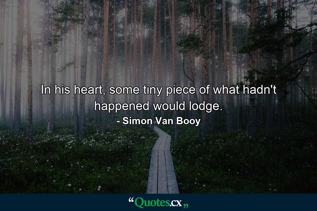 In his heart, some tiny piece of what hadn't happened would lodge. - Quote by Simon Van Booy