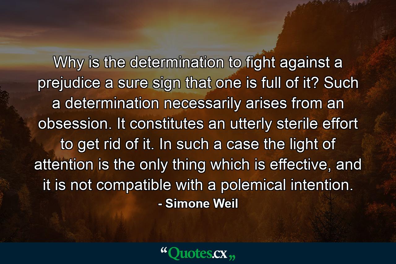 Why is the determination to fight against a prejudice a sure sign that one is full of it? Such a determination necessarily arises from an obsession. It constitutes an utterly sterile effort to get rid of it. In such a case the light of attention is the only thing which is effective, and it is not compatible with a polemical intention. - Quote by Simone Weil