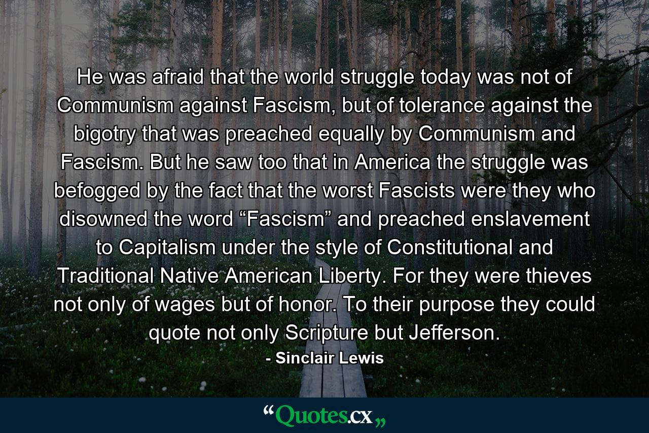 He was afraid that the world struggle today was not of Communism against Fascism, but of tolerance against the bigotry that was preached equally by Communism and Fascism. But he saw too that in America the struggle was befogged by the fact that the worst Fascists were they who disowned the word “Fascism” and preached enslavement to Capitalism under the style of Constitutional and Traditional Native American Liberty. For they were thieves not only of wages but of honor. To their purpose they could quote not only Scripture but Jefferson. - Quote by Sinclair Lewis