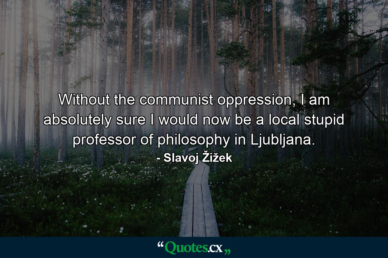 Without the communist oppression, I am absolutely sure I would now be a local stupid professor of philosophy in Ljubljana. - Quote by Slavoj Žižek