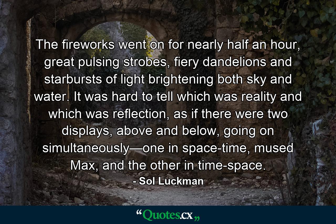 The fireworks went on for nearly half an hour, great pulsing strobes, fiery dandelions and starbursts of light brightening both sky and water. It was hard to tell which was reality and which was reflection, as if there were two displays, above and below, going on simultaneously—one in space-time, mused Max, and the other in time-space. - Quote by Sol Luckman