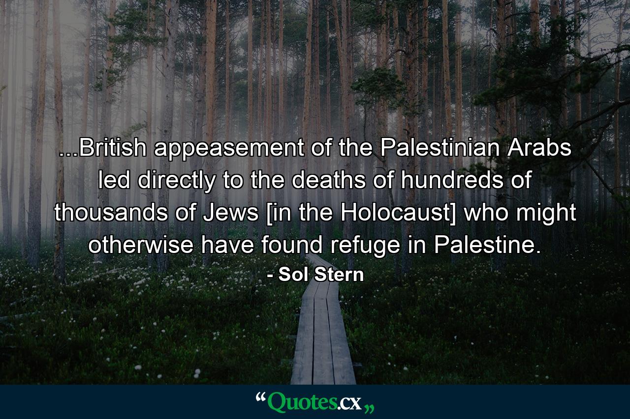 ...British appeasement of the Palestinian Arabs led directly to the deaths of hundreds of thousands of Jews [in the Holocaust] who might otherwise have found refuge in Palestine. - Quote by Sol Stern