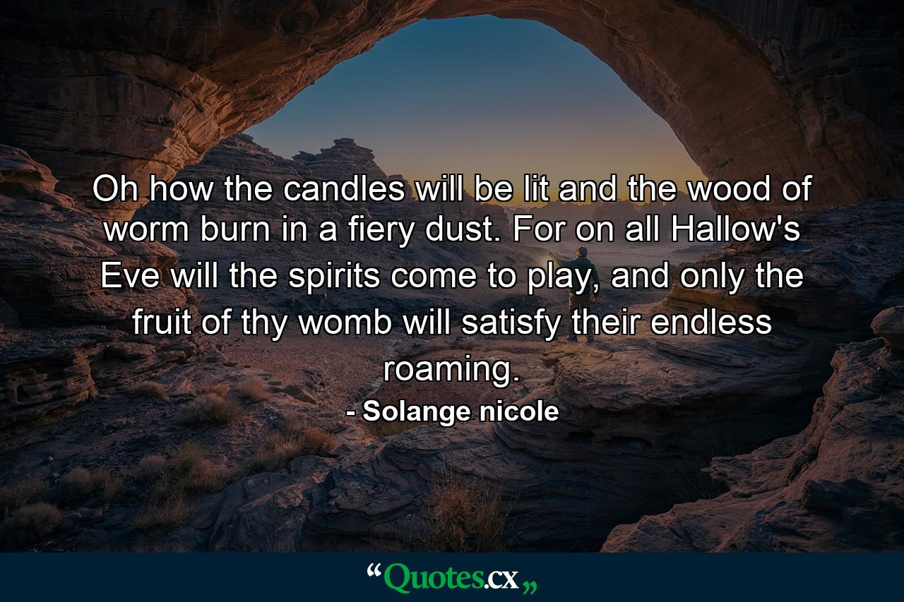 Oh how the candles will be lit and the wood of worm burn in a fiery dust. For on all Hallow's Eve will the spirits come to play, and only the fruit of thy womb will satisfy their endless roaming. - Quote by Solange nicole