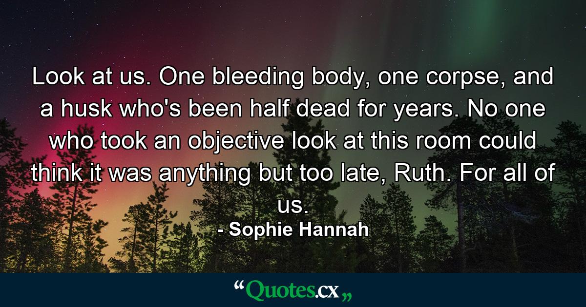 Look at us. One bleeding body, one corpse, and a husk who's been half dead for years. No one who took an objective look at this room could think it was anything but too late, Ruth. For all of us. - Quote by Sophie Hannah