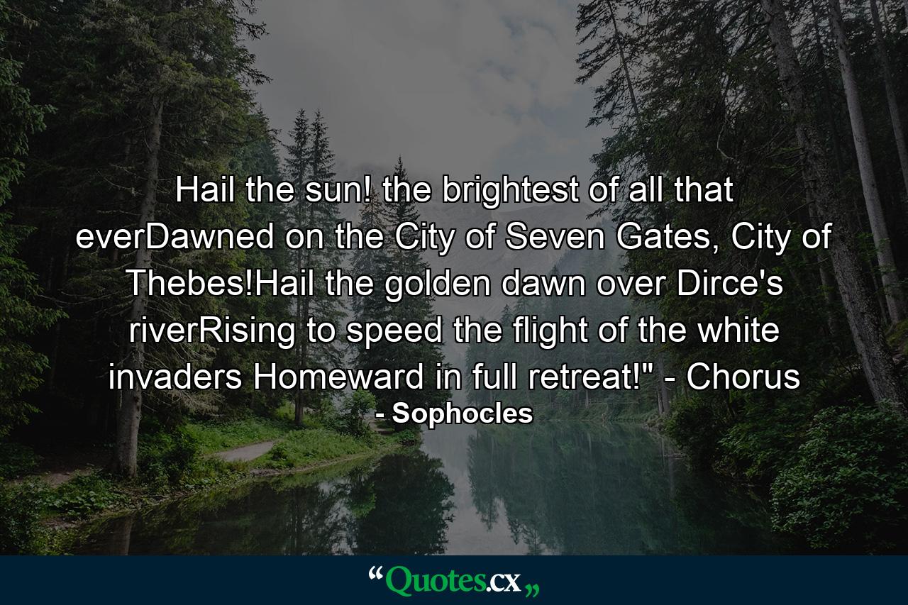 Hail the sun! the brightest of all that everDawned on the City of Seven Gates, City of Thebes!Hail the golden dawn over Dirce's riverRising to speed the flight of the white invaders Homeward in full retreat!