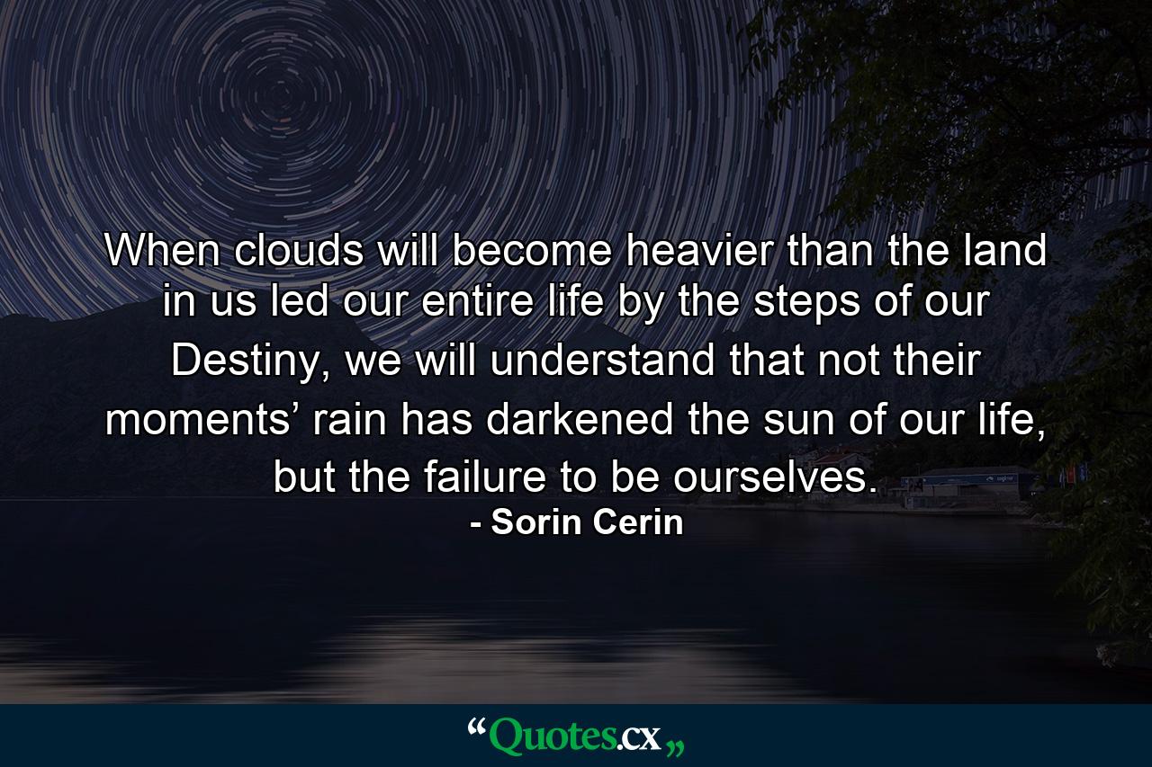 When clouds will become heavier than the land in us led our entire life by the steps of our Destiny, we will understand that not their moments’ rain has darkened the sun of our life, but the failure to be ourselves. - Quote by Sorin Cerin