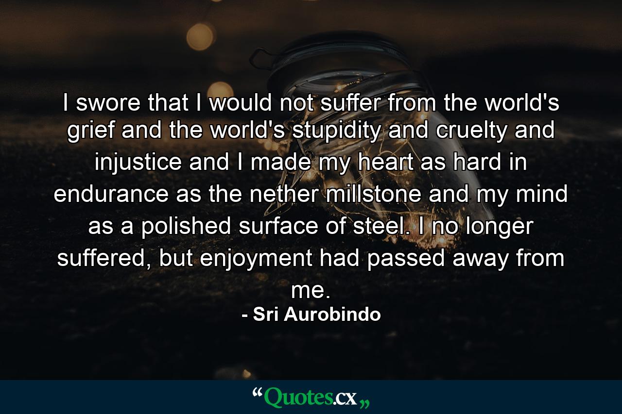 I swore that I would not suffer from the world's grief and the world's stupidity and cruelty and injustice and I made my heart as hard in endurance as the nether millstone and my mind as a polished surface of steel. I no longer suffered, but enjoyment had passed away from me. - Quote by Sri Aurobindo