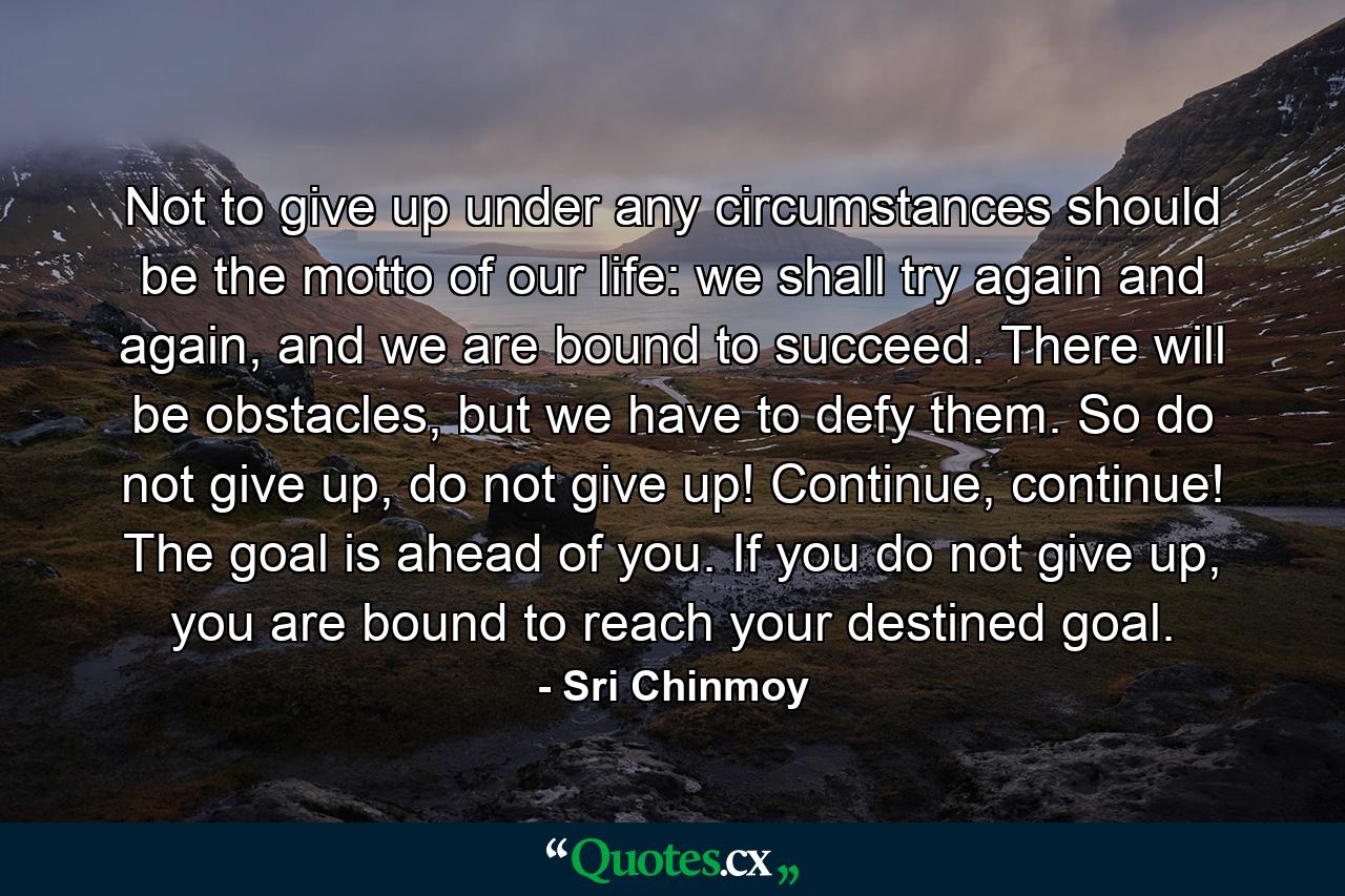 Not to give up under any circumstances should be the motto of our life: we shall try again and again, and we are bound to succeed. There will be obstacles, but we have to defy them. So do not give up, do not give up! Continue, continue! The goal is ahead of you. If you do not give up, you are bound to reach your destined goal. - Quote by Sri Chinmoy