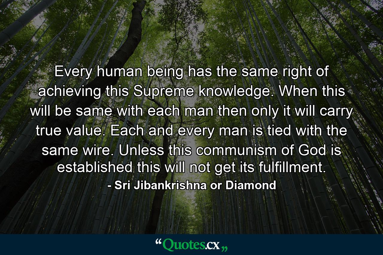 Every human being has the same right of achieving this Supreme knowledge. When this will be same with each man then only it will carry true value. Each and every man is tied with the same wire. Unless this communism of God is established this will not get its fulfillment. - Quote by Sri Jibankrishna or Diamond