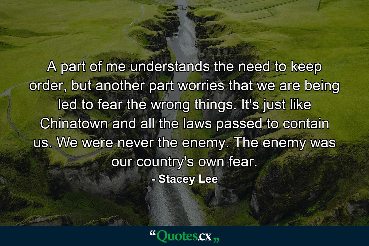 A part of me understands the need to keep order, but another part worries that we are being led to fear the wrong things. It's just like Chinatown and all the laws passed to contain us. We were never the enemy. The enemy was our country's own fear. - Quote by Stacey Lee