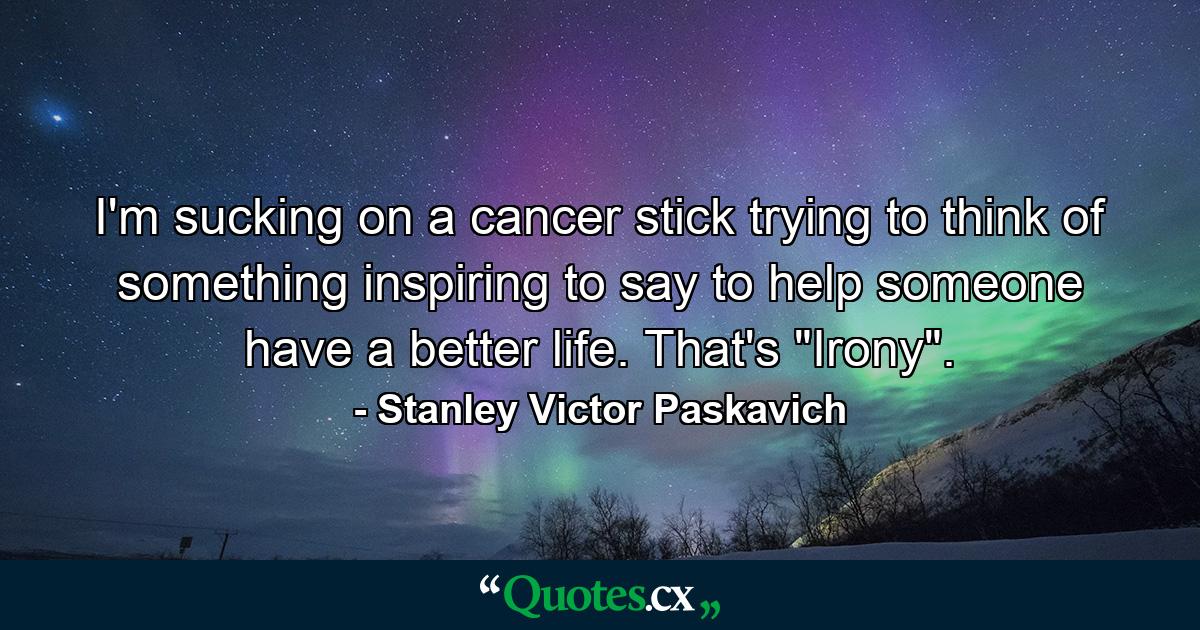 I'm sucking on a cancer stick trying to think of something inspiring to say to help someone have a better life. That's 