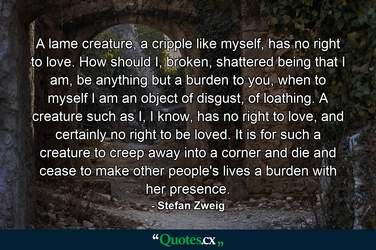 A lame creature, a cripple like myself, has no right to love. How should I, broken, shattered being that I am, be anything but a burden to you, when to myself I am an object of disgust, of loathing. A creature such as I, I know, has no right to love, and certainly no right to be loved. It is for such a creature to creep away into a corner and die and cease to make other people's lives a burden with her presence. - Quote by Stefan Zweig