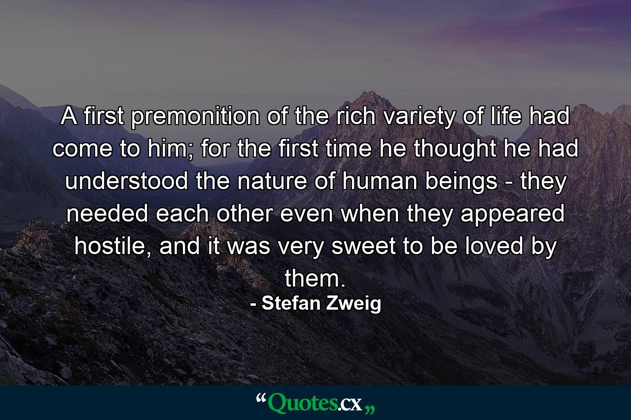 A first premonition of the rich variety of life had come to him; for the first time he thought he had understood the nature of human beings - they needed each other even when they appeared hostile, and it was very sweet to be loved by them. - Quote by Stefan Zweig