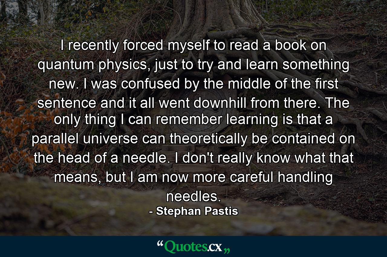 I recently forced myself to read a book on quantum physics, just to try and learn something new. I was confused by the middle of the first sentence and it all went downhill from there. The only thing I can remember learning is that a parallel universe can theoretically be contained on the head of a needle. I don't really know what that means, but I am now more careful handling needles. - Quote by Stephan Pastis