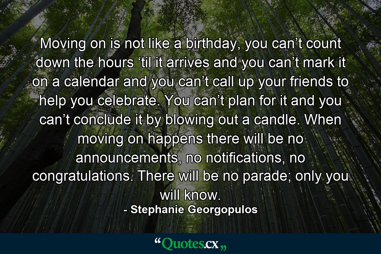 Moving on is not like a birthday, you can’t count down the hours ‘til it arrives and you can’t mark it on a calendar and you can’t call up your friends to help you celebrate. You can’t plan for it and you can’t conclude it by blowing out a candle. When moving on happens there will be no announcements, no notifications, no congratulations. There will be no parade; only you will know. - Quote by Stephanie Georgopulos