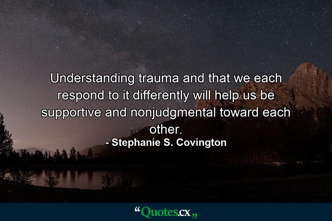 Understanding trauma and that we each respond to it differently will help us be supportive and nonjudgmental toward each other. - Quote by Stephanie S. Covington