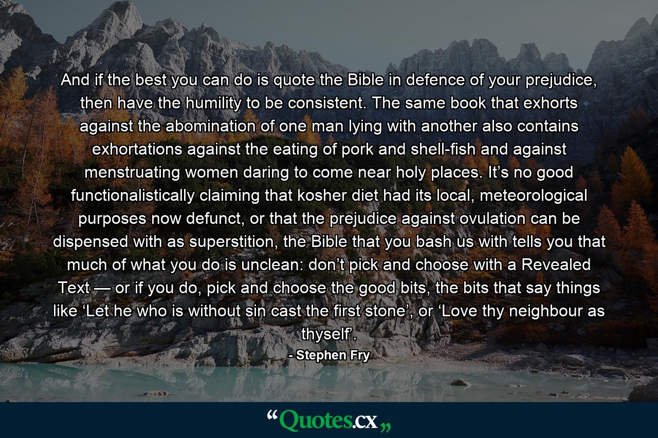 And if the best you can do is quote the Bible in defence of your prejudice, then have the humility to be consistent. The same book that exhorts against the abomination of one man lying with another also contains exhortations against the eating of pork and shell-fish and against menstruating women daring to come near holy places. It’s no good functionalistically claiming that kosher diet had its local, meteorological purposes now defunct, or that the prejudice against ovulation can be dispensed with as superstition, the Bible that you bash us with tells you that much of what you do is unclean: don’t pick and choose with a Revealed Text — or if you do, pick and choose the good bits, the bits that say things like ‘Let he who is without sin cast the first stone’, or ‘Love thy neighbour as thyself’. - Quote by Stephen Fry