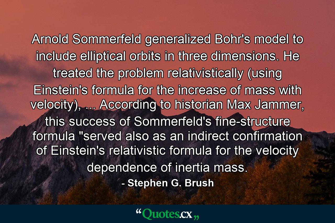 Arnold Sommerfeld generalized Bohr's model to include elliptical orbits in three dimensions. He treated the problem relativistically (using Einstein's formula for the increase of mass with velocity), ... According to historian Max Jammer, this success of Sommerfeld's fine-structure formula 