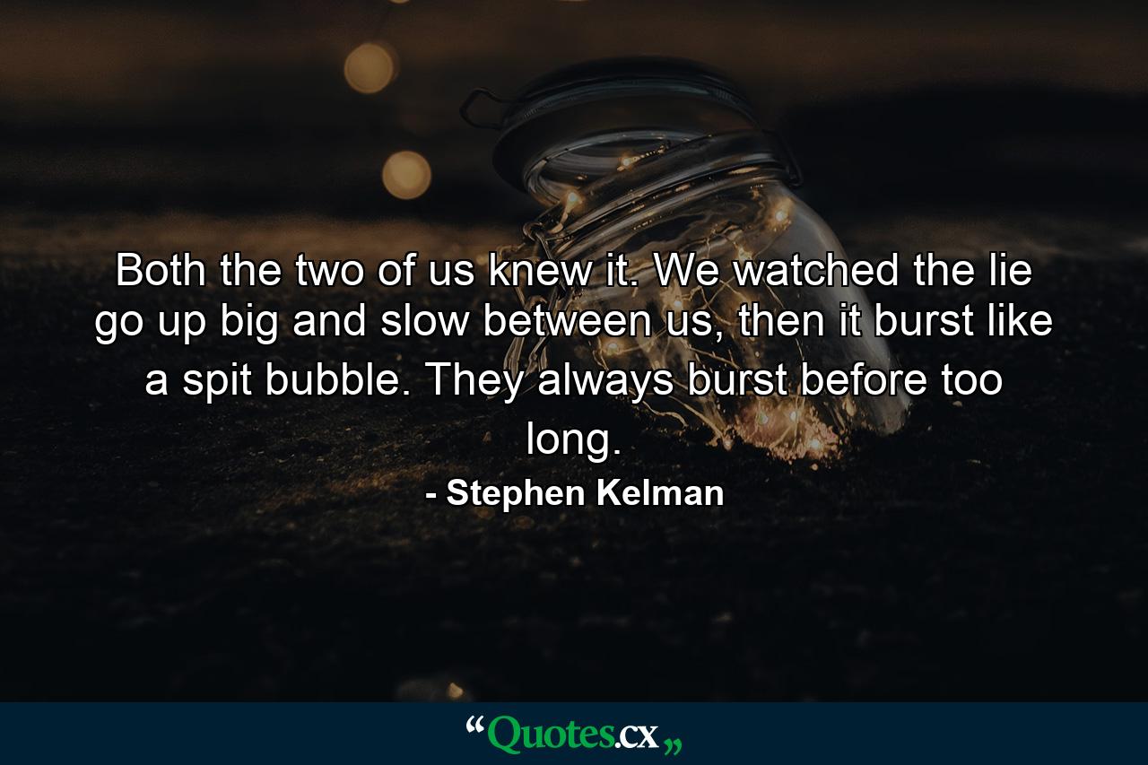 Both the two of us knew it. We watched the lie go up big and slow between us, then it burst like a spit bubble. They always burst before too long. - Quote by Stephen Kelman