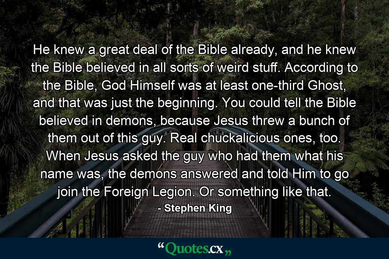 He knew a great deal of the Bible already, and he knew the Bible believed in all sorts of weird stuff. According to the Bible, God Himself was at least one-third Ghost, and that was just the beginning. You could tell the Bible believed in demons, because Jesus threw a bunch of them out of this guy. Real chuckalicious ones, too. When Jesus asked the guy who had them what his name was, the demons answered and told Him to go join the Foreign Legion. Or something like that. - Quote by Stephen King