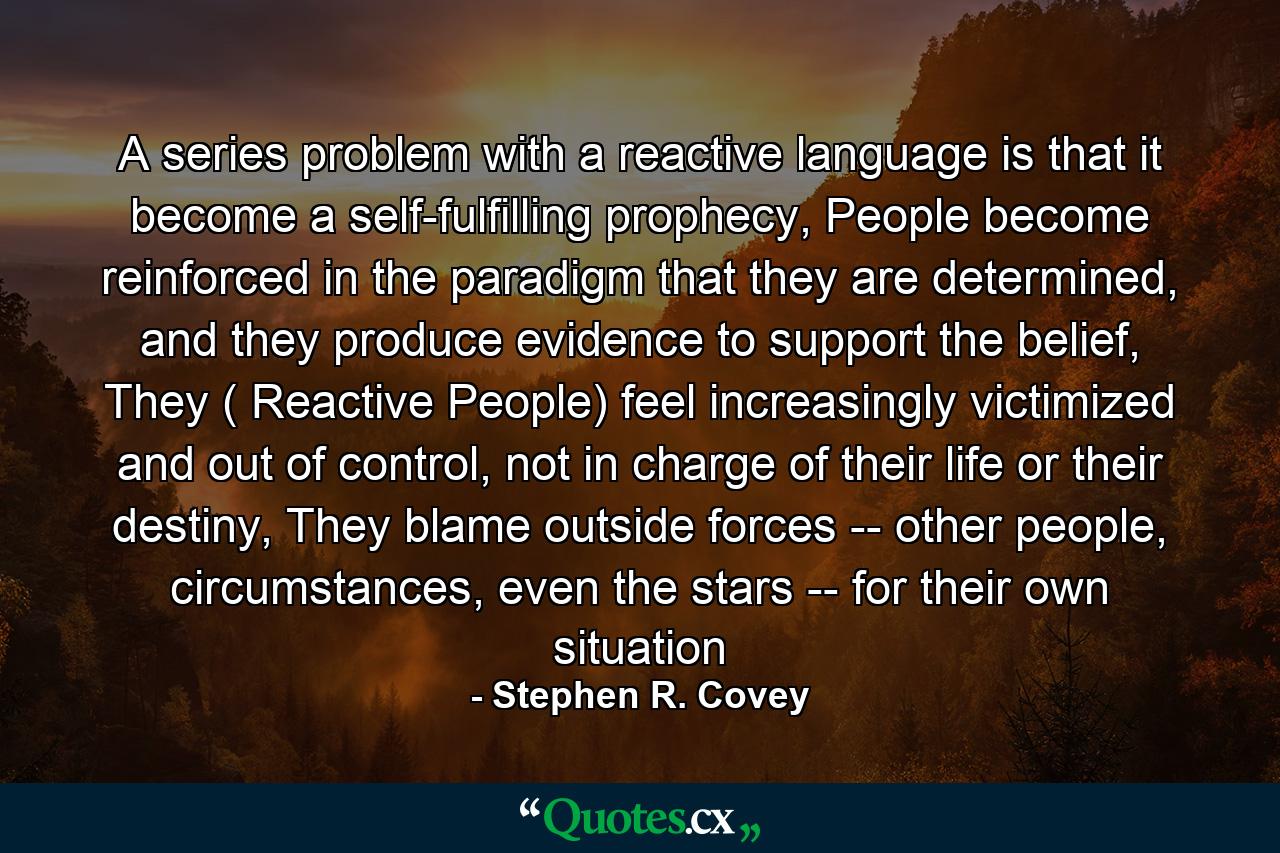 A series problem with a reactive language is that it become a self-fulfilling prophecy, People become reinforced in the paradigm that they are determined, and they produce evidence to support the belief, They ( Reactive People) feel increasingly victimized and out of control, not in charge of their life or their destiny, They blame outside forces -- other people, circumstances, even the stars -- for their own situation - Quote by Stephen R. Covey