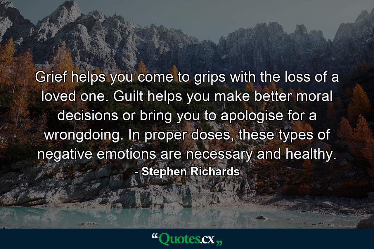 Grief helps you come to grips with the loss of a loved one. Guilt helps you make better moral decisions or bring you to apologise for a wrongdoing. In proper doses, these types of negative emotions are necessary and healthy. - Quote by Stephen Richards