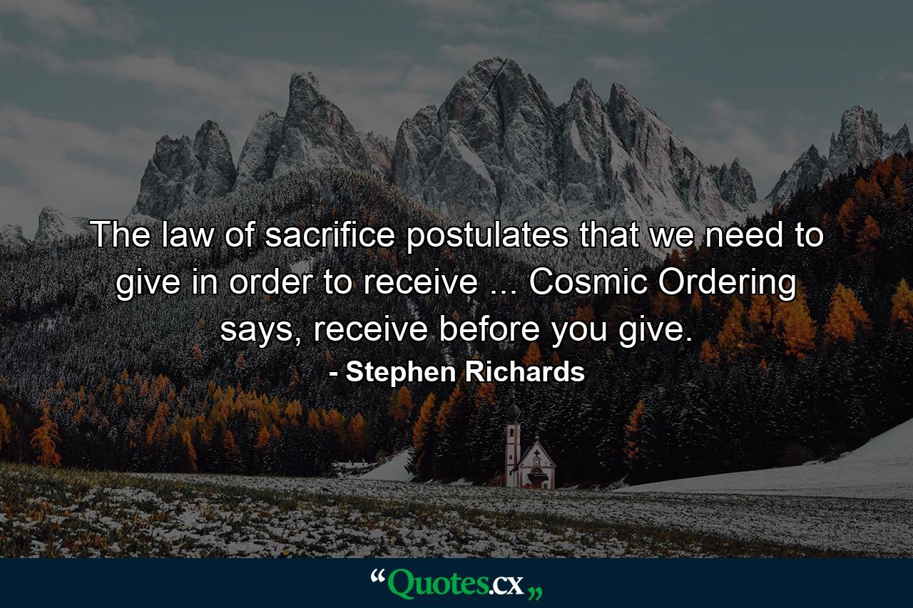 The law of sacrifice postulates that we need to give in order to receive ... Cosmic Ordering says, receive before you give. - Quote by Stephen Richards