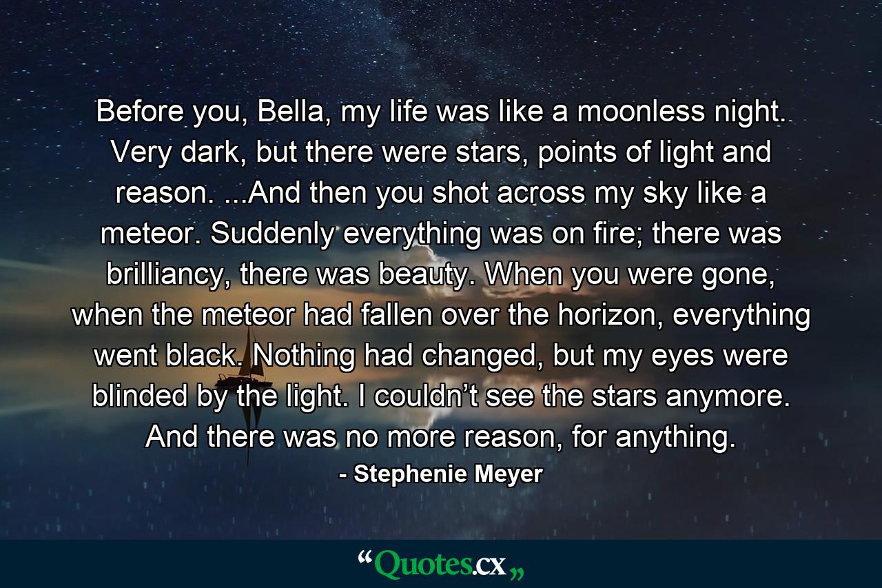 Before you, Bella, my life was like a moonless night. Very dark, but there were stars, points of light and reason. ...And then you shot across my sky like a meteor. Suddenly everything was on fire; there was brilliancy, there was beauty. When you were gone, when the meteor had fallen over the horizon, everything went black. Nothing had changed, but my eyes were blinded by the light. I couldn’t see the stars anymore. And there was no more reason, for anything. - Quote by Stephenie Meyer